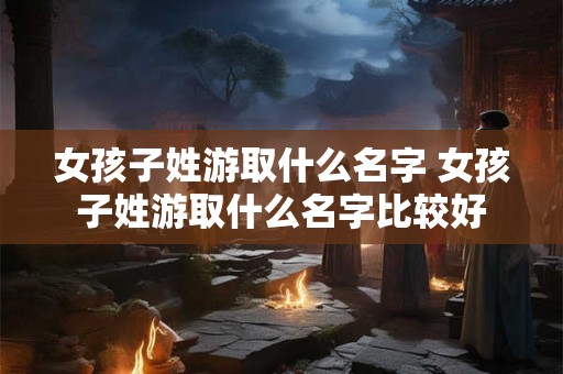 女孩子姓游取什么名字 女孩子姓游取什么名字比较好
