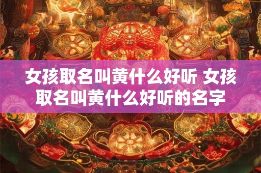 女孩取名叫黄什么好听 女孩取名叫黄什么好听的名字