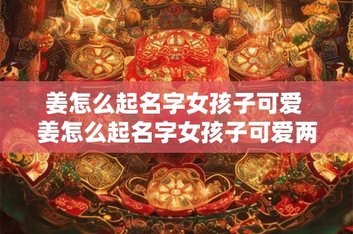 姜怎么起名字女孩子可爱 姜怎么起名字女孩子可爱两个字 姜怎么起名字女孩子可爱 姜怎么起名字女孩子可爱两个字