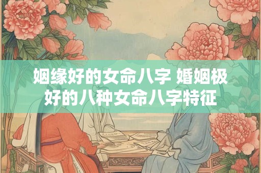 姻缘好的女命八字 婚姻极好的八种女命八字特征