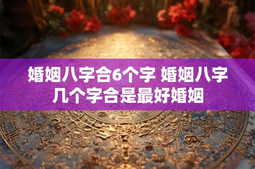 婚姻八字合6个字 婚姻八字几个字合是最好婚姻