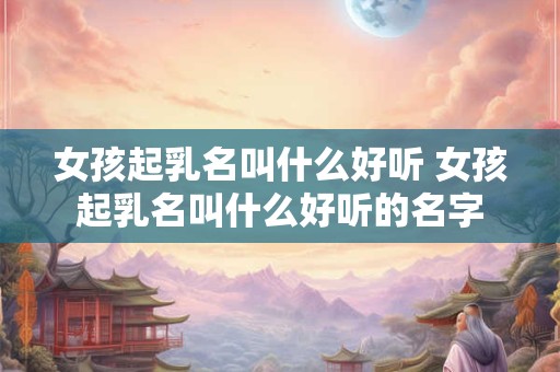 女孩起乳名叫什么好听 女孩起乳名叫什么好听的名字 女孩起乳名叫什么好听 女孩起乳名叫什么好听的名字