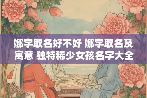 娜字取名好不好 娜字取名及寓意 独特稀少女孩名字大全