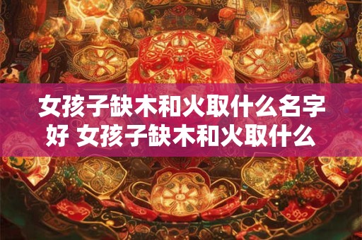 女孩子缺木和火取什么名字好 女孩子缺木和火取什么名字好一点