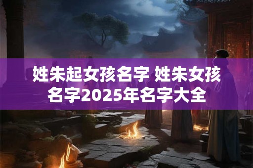 姓朱起女孩名字 姓朱女孩名字2025年名字大全