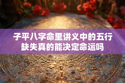 子平八字命里讲义中的五行缺失真的能决定命运吗