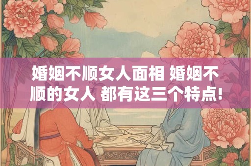 婚姻不顺女人面相 婚姻不顺的女人 都有这三个特点!
