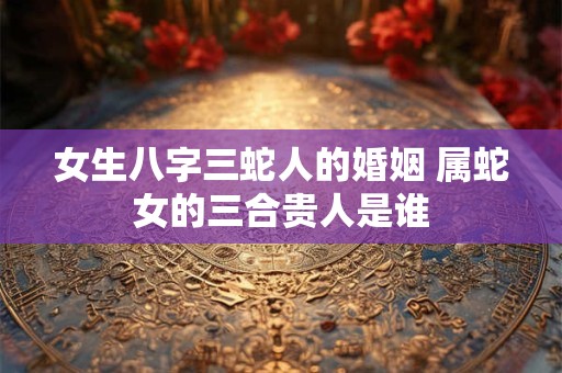 女生八字三蛇人的婚姻 属蛇女的三合贵人是谁