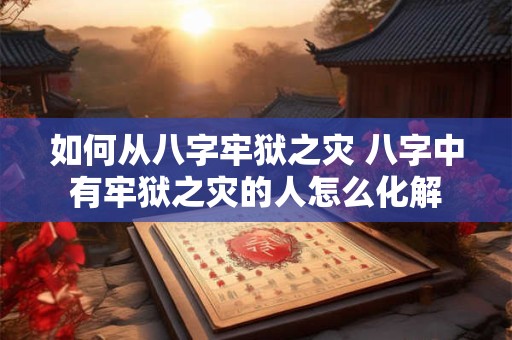 如何从八字牢狱之灾 八字中有牢狱之灾的人怎么化解