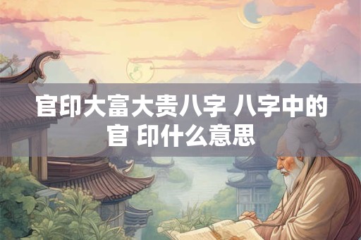 官印大富大贵八字 八字中的官 印什么意思