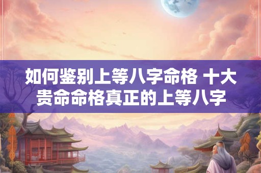 如何鉴别上等八字命格 十大贵命命格真正的上等八字