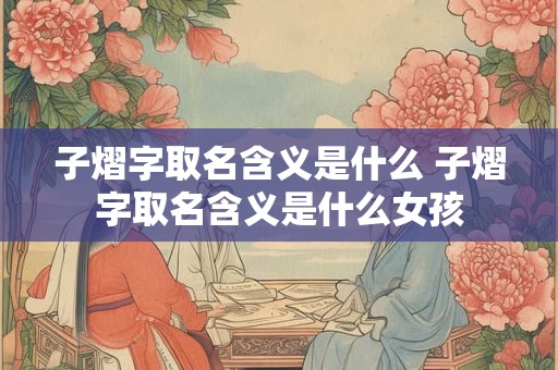 子熠字取名含义是什么 子熠字取名含义是什么女孩 子熠字取名含义是什么 子熠字取名含义是什么女孩