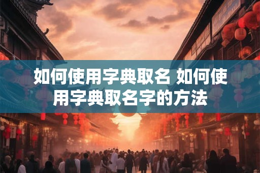 如何使用字典取名 如何使用字典取名字的方法 如何使用字典取名 如何使用字典取名字的方法