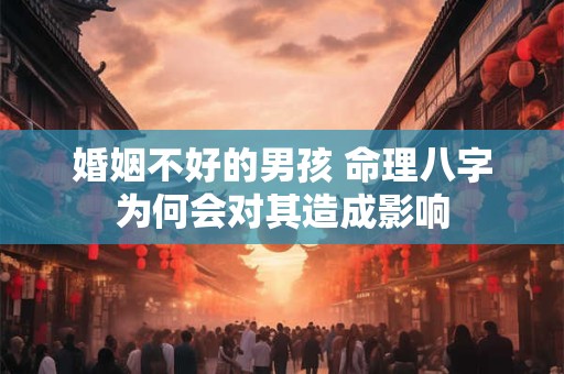 婚姻不好的男孩 命理八字为何会对其造成影响