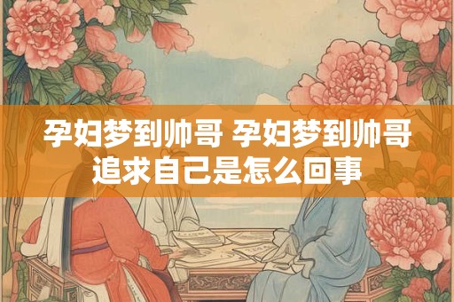 孕妇梦到帅哥 孕妇梦到帅哥追求自己是怎么回事