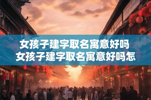 女孩子建字取名寓意好吗 女孩子建字取名寓意好吗怎么取