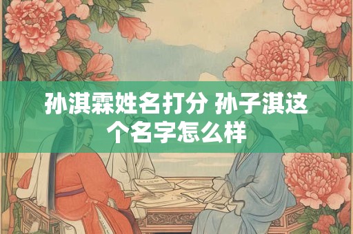 孙淇霖姓名打分 孙子淇这个名字怎么样 孙淇霖姓名打分 孙子淇这个名字怎么样