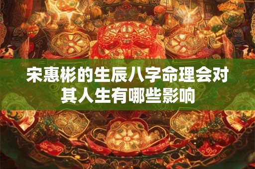 宋惠彬的生辰八字命理会对其人生有哪些影响