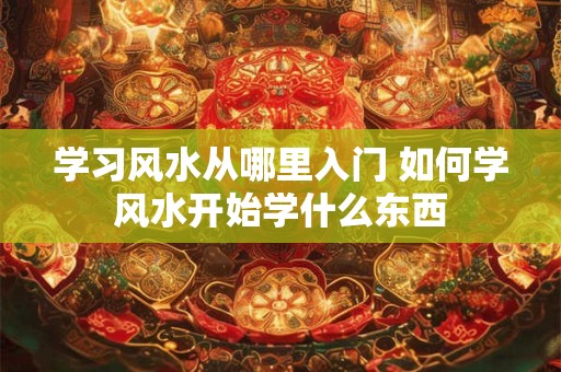 学习风水从哪里入门 如何学风水开始学什么东西 学习风水从哪里入门 如何学风水开始学什么东西