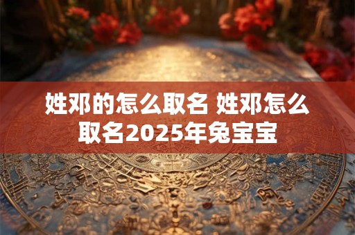 姓邓的怎么取名 姓邓怎么取名2025年兔宝宝