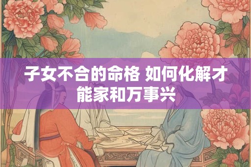 子女不合的命格 如何化解才能家和万事兴