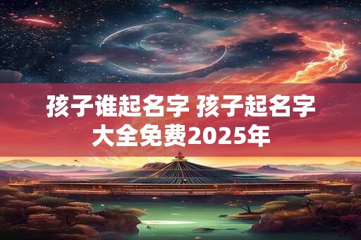 孩子谁起名字 孩子起名字大全免费2025年