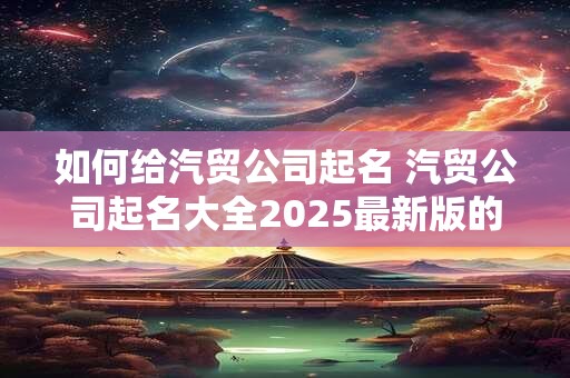 如何给汽贸公司起名 汽贸公司起名大全2025最新版的
