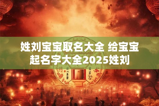 姓刘宝宝取名大全 给宝宝起名字大全2025姓刘