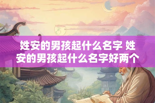 姓安的男孩起什么名字 姓安的男孩起什么名字好两个字好听