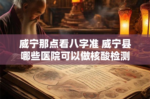 威宁那点看八字准 威宁县哪些医院可以做核酸检测