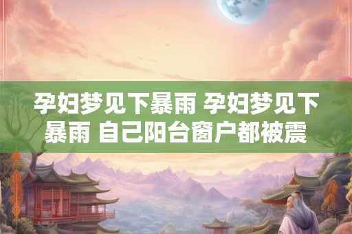 孕妇梦见下暴雨 孕妇梦见下暴雨 自己阳台窗户都被震碎了