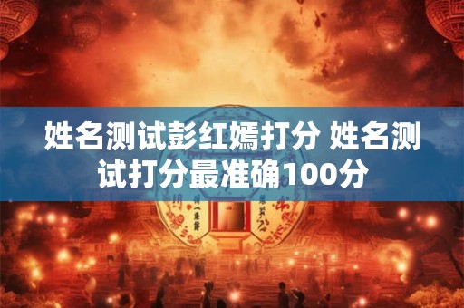 姓名测试彭红嫣打分 姓名测试打分最准确100分 姓名测试彭红嫣打分 姓名测试打分最准确100分