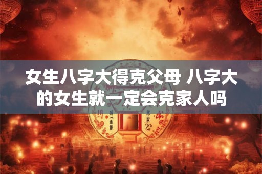 女生八字大得克父母 八字大的女生就一定会克家人吗