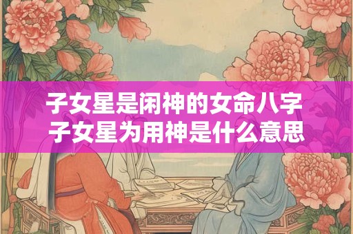 子女星是闲神的女命八字 子女星为用神是什么意思