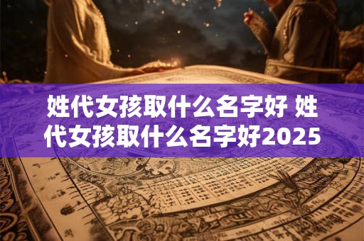 姓代女孩取什么名字好 姓代女孩取什么名字好2025年9月25日出生