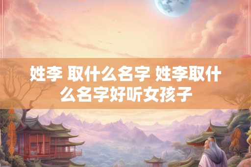 姓李 取什么名字 姓李取什么名字好听女孩子