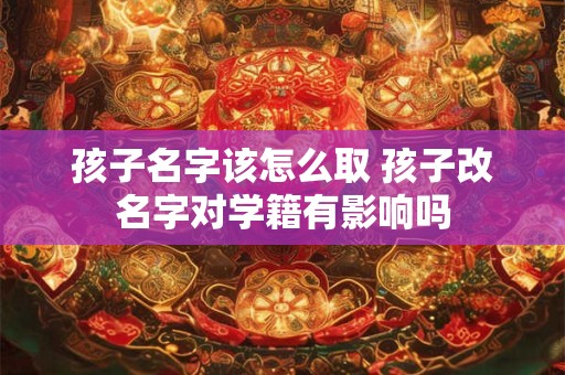 孩子名字该怎么取 孩子改名字对学籍有影响吗