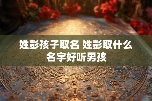 姓彭孩子取名 姓彭取什么名字好听男孩 姓彭孩子取名 姓彭取什么名字好听男孩