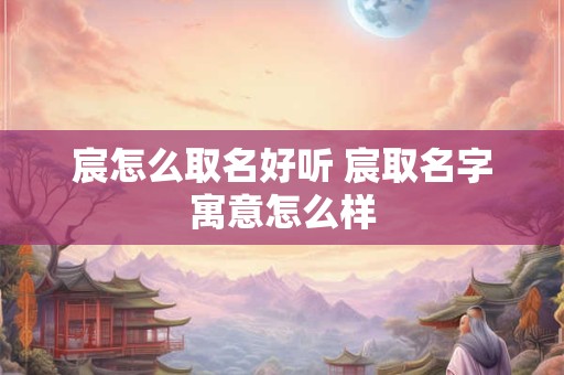 宸怎么取名好听 宸取名字寓意怎么样