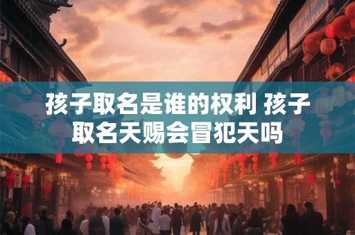 孩子取名是谁的权利 孩子取名天赐会冒犯天吗 孩子取名是谁的权利 孩子取名天赐会冒犯天吗