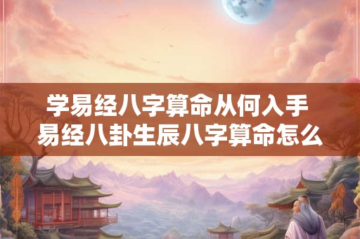 学易经八字算命从何入手 易经八卦生辰八字算命怎么学