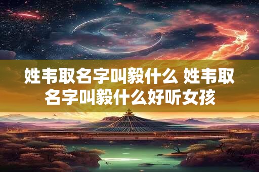 姓韦取名字叫毅什么 姓韦取名字叫毅什么好听女孩