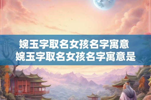 婉玉字取名女孩名字寓意 婉玉字取名女孩名字寓意是什么
