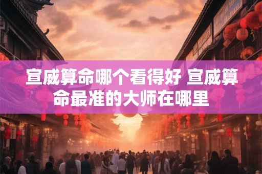 宣威算命哪个看得好 宣威算命最准的大师在哪里 宣威算命哪个看得好 宣威算命最准的大师在哪里