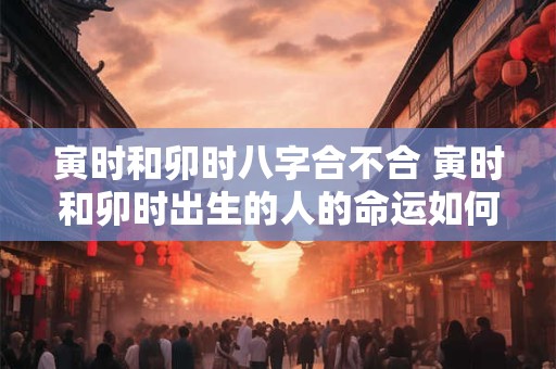 寅时和卯时八字合不合 寅时和卯时出生的人的命运如何