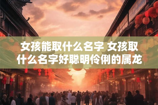 女孩能取什么名字 女孩取什么名字好聪明伶俐的属龙