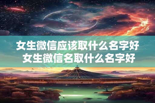 女生微信应该取什么名字好 女生微信名取什么名字好听又简单