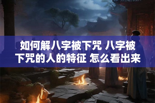 如何解八字被下咒 八字被下咒的人的特征 怎么看出来自己被下咒了