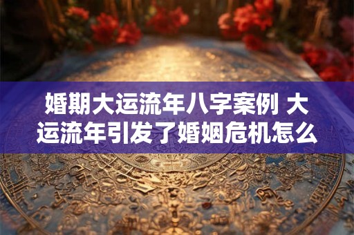 婚期大运流年八字案例 大运流年引发了婚姻危机怎么解决