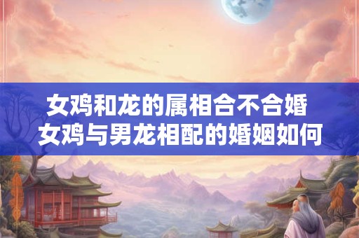 女鸡和龙的属相合不合婚 女鸡与男龙相配的婚姻如何